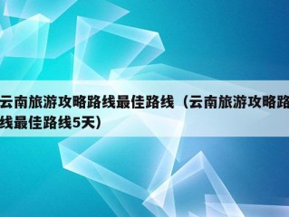 云南旅游攻略路线最佳路线（云南旅游攻略路线最佳路线5天）