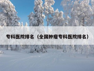 专科医院排名（全国肿瘤专科医院排名）