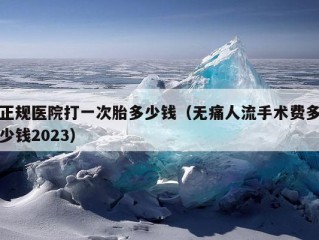 正规医院打一次胎多少钱（无痛人流手术费多少钱2023）