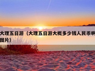 大理五日游（大理五日游大概多少钱人民币啊图片）