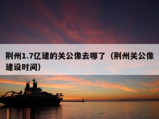 荆州1.7亿建的关公像去哪了（荆州关公像建设时间）