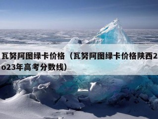 瓦努阿图绿卡价格（瓦努阿图绿卡价格陕西2o23年高考分数线）