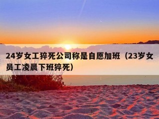 24岁女工猝死公司称是自愿加班（23岁女员工凌晨下班猝死）