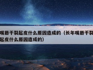 嘴唇干裂起皮什么原因造成的（长年嘴唇干裂起皮什么原因造成的）