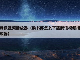 腾讯视频播放器（读书郎怎么下载腾讯视频播放器）