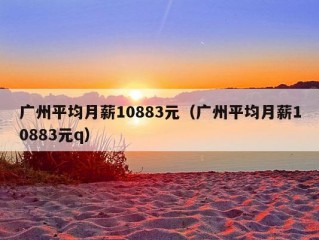 广州平均月薪10883元（广州平均月薪10883元q）