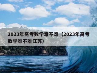 2023年高考数学难不难（2023年高考数学难不难江苏）