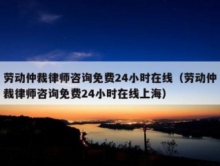 劳动仲裁律师咨询免费24小时在线（劳动仲裁律师咨询免费24小时在线上海）