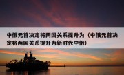 中俄元首决定将两国关系提升为（中俄元首决定将两国关系提升为新时代中俄）