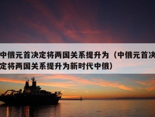 中俄元首决定将两国关系提升为（中俄元首决定将两国关系提升为新时代中俄）