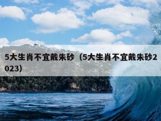 5大生肖不宜戴朱砂（5大生肖不宜戴朱砂2023）