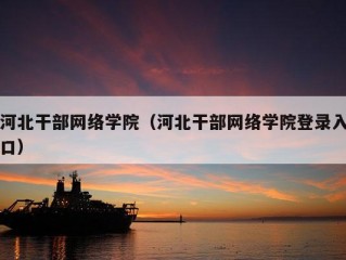 河北干部网络学院（河北干部网络学院登录入口）