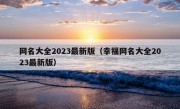 网名大全2023最新版（幸福网名大全2023最新版）