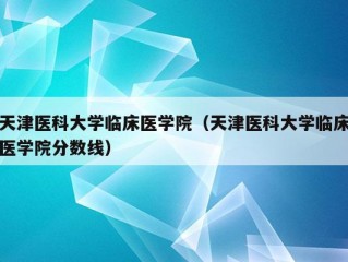 天津医科大学临床医学院（天津医科大学临床医学院分数线）