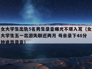 女大学生出轨5名男生录音曝光不堪入耳（女大学生五一出游失联近两月 母亲录下48分钟诡异录音）