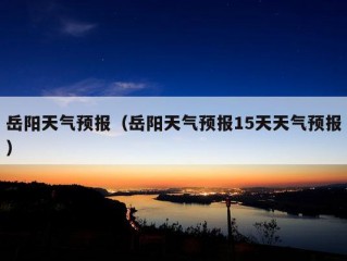 岳阳天气预报（岳阳天气预报15天天气预报）