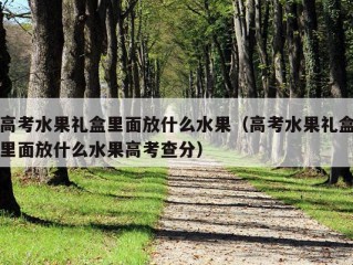 高考水果礼盒里面放什么水果（高考水果礼盒里面放什么水果高考查分）