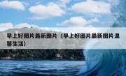 早上好图片最新图片（早上好图片最新图片温馨生活）