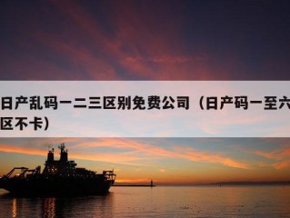 日产乱码一二三区别免费公司（日产码一至六区不卡）