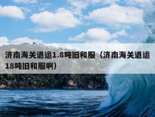 济南海关退运1.8吨旧和服（济南海关退运18吨旧和服啊）