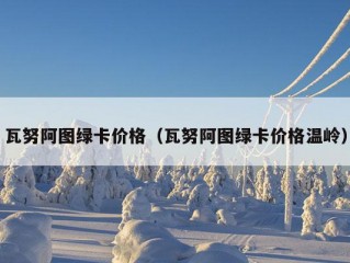 瓦努阿图绿卡价格（瓦努阿图绿卡价格温岭）