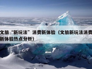 文旅“新玩法”消费新体验（文旅新玩法消费新体验热点分析）