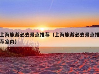 上海旅游必去景点推荐（上海旅游必去景点推荐室内）