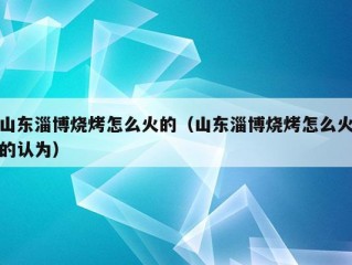 山东淄博烧烤怎么火的（山东淄博烧烤怎么火的认为）