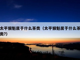 太平猴魁属于什么茶类（太平猴魁属于什么茶类?）