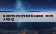 疑蔡徐坤母亲安排女方堕胎录音曝光（蔡徐坤父母离婚）