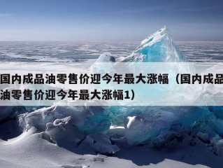 国内成品油零售价迎今年最大涨幅（国内成品油零售价迎今年最大涨幅1）