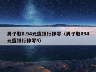 男子取0.94元遭银行抹零（男子取094元遭银行抹零5）