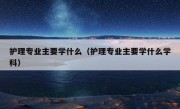 护理专业主要学什么（护理专业主要学什么学科）