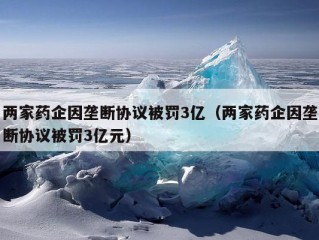 两家药企因垄断协议被罚3亿（两家药企因垄断协议被罚3亿元）