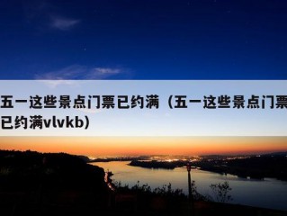 五一这些景点门票已约满（五一这些景点门票已约满vlvkb）