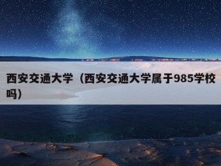 西安交通大学（西安交通大学属于985学校吗）