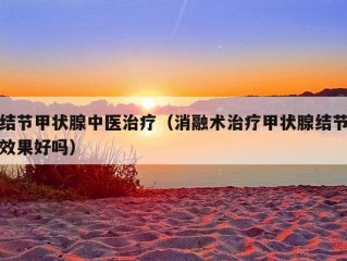 结节甲状腺中医治疗（消融术治疗甲状腺结节效果好吗）