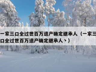 一家三口全过世百万遗产确定继承人（一家三口全过世百万遗产确定继承人丶）