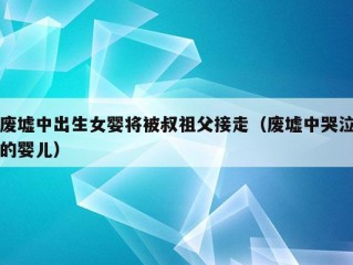 废墟中出生女婴将被叔祖父接走（废墟中哭泣的婴儿）