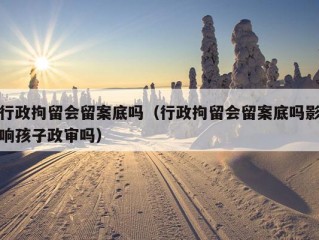 行政拘留会留案底吗（行政拘留会留案底吗影响孩子政审吗）