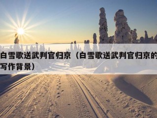 白雪歌送武判官归京（白雪歌送武判官归京的写作背景）