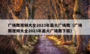 广场舞视频大全2023年最火广场舞（广场舞视频大全2023年最火广场舞下载）