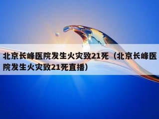 北京长峰医院发生火灾致21死（北京长峰医院发生火灾致21死直播）