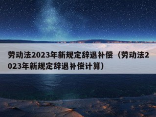 劳动法2023年新规定辞退补偿（劳动法2023年新规定辞退补偿计算）