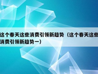 这个春天这些消费引领新趋势（这个春天这些消费引领新趋势一）