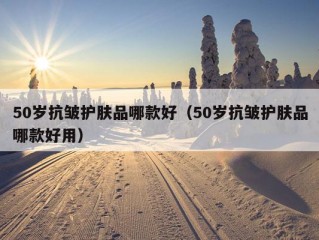 50岁抗皱护肤品哪款好（50岁抗皱护肤品哪款好用）