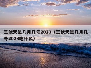 三伏天是几月几号2023（三伏天是几月几号2023吃什么）