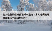 古人吃剩的螺蛳壳堆成一座山（古人吃剩的螺蛳壳堆成一座山ikK66）