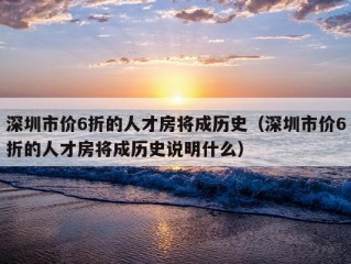 深圳市价6折的人才房将成历史（深圳市价6折的人才房将成历史说明什么）