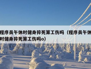 程序员午休时健身猝死算工伤吗（程序员午休时健身猝死算工伤吗o）